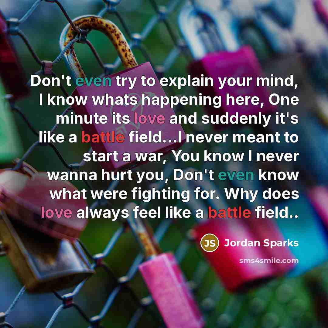 “Don't even try to explain your mind, I know whats happening here, One minute its love and suddenly it's like a battle field...I never meant to start a war, You know I never wanna hurt you, Don't even know what were fighting for. Why does love always feel like a battle field..” quote by Jordan Sparks