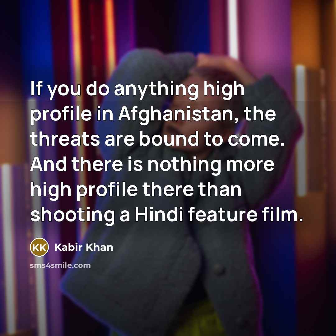 “If you do anything high profile in Afghanistan, the threats are bound to come. And there is nothing more high profile there than shooting a Hindi feature film.” quote by Kabir Khan