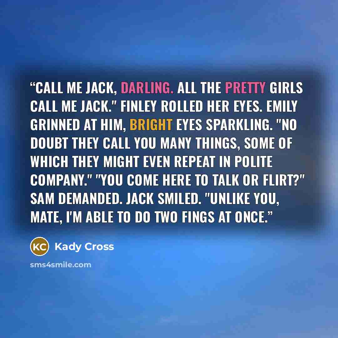 “Call me Jack, darling. All the pretty girls call me Jack." Finley rolled her eyes. Emily grinned at him, bright eyes sparkling. "No doubt they call you many things, some of which they might even repeat in polite company." "You come here to talk or flirt?" Sam demanded. Jack smiled. "Unlike you…” quote by Kady Cross