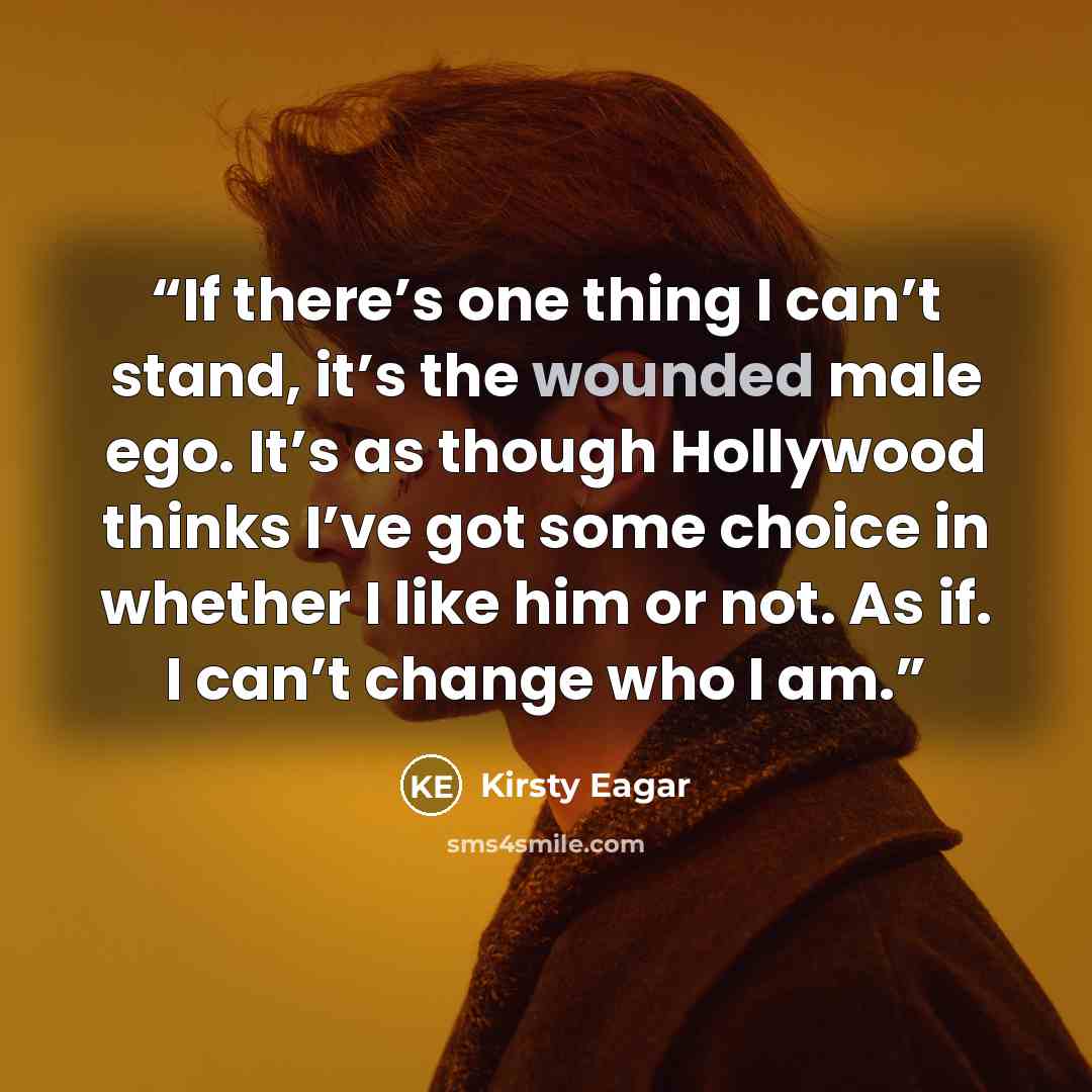 “If there’s one thing I can’t stand, it’s the wounded male ego. It’s as though Hollywood thinks I’ve got some choice in whether I like him or not. As if. I can’t change who I am.” quote by Kirsty Eagar