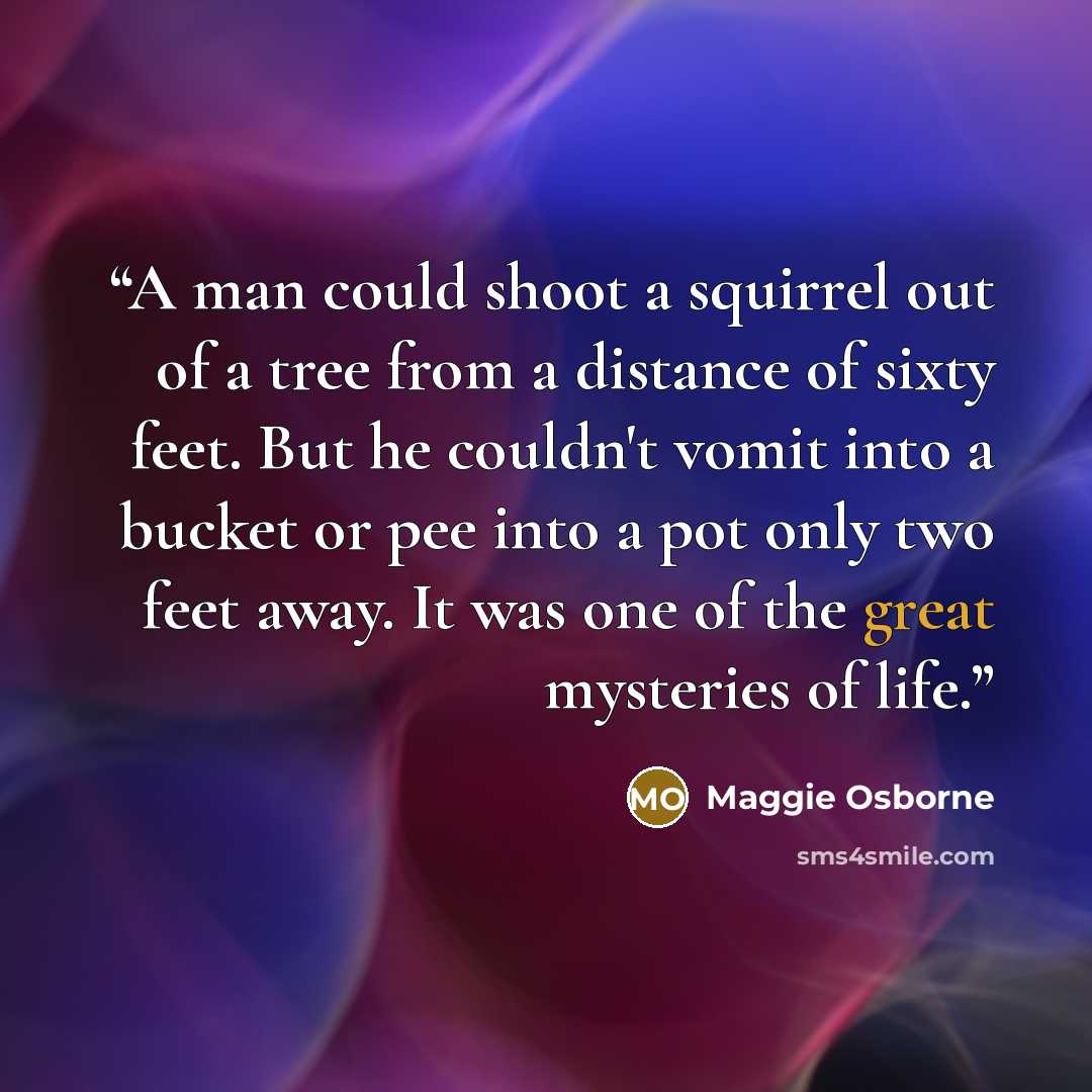 “A man could shoot a squirrel out of a tree from a distance of sixty feet. But he couldn't vomit into a bucket or pee into a pot only two feet away. It was one of the great mysteries of life.” quote by Maggie Osborne