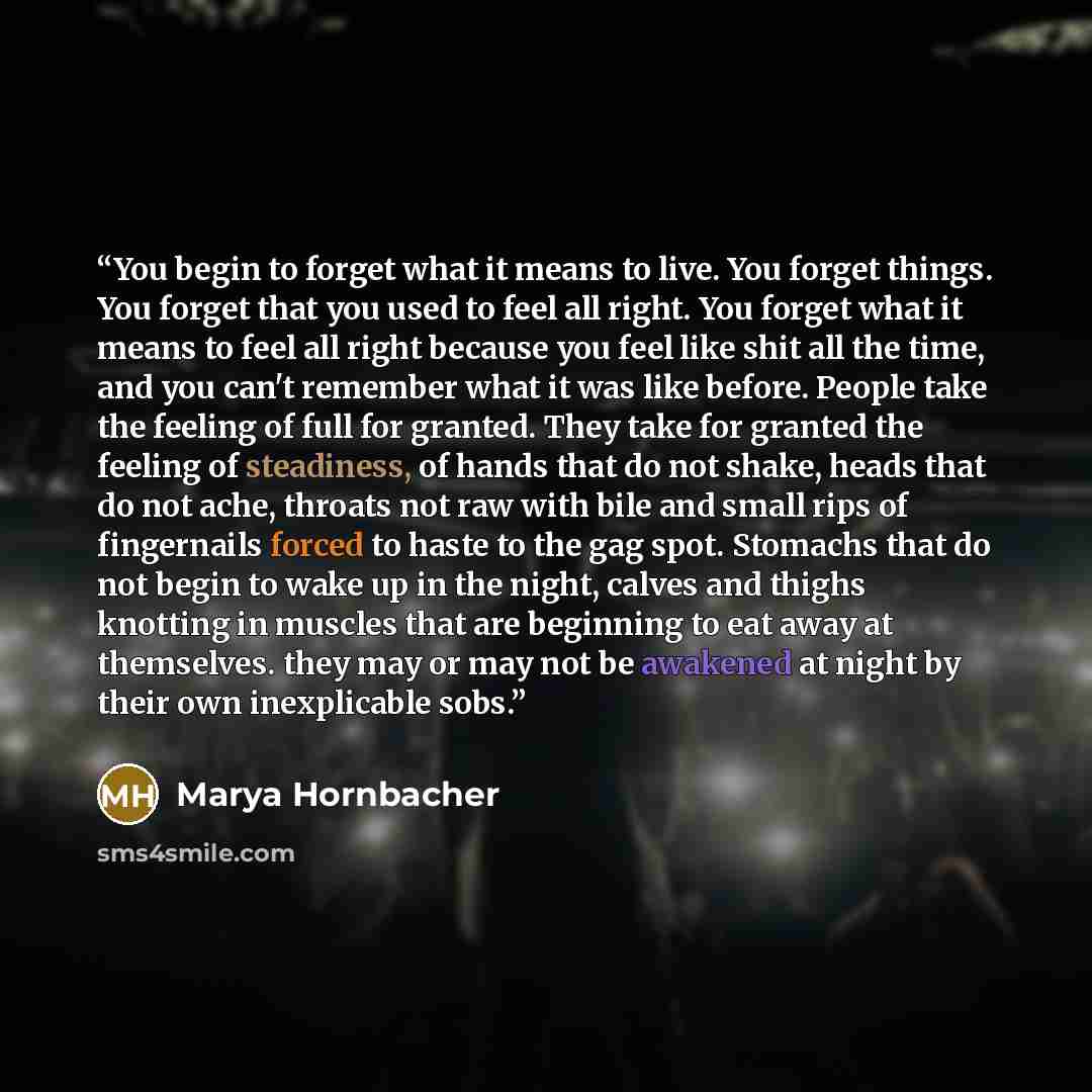 “You begin to forget what it means to live. You forget things. You forget that you used to feel all right. You forget what it means to feel all right because you feel like shit all the time, and you can't remember what it was like before. People take the feeling of full for granted. They take for…” quote by Marya Hornbacher