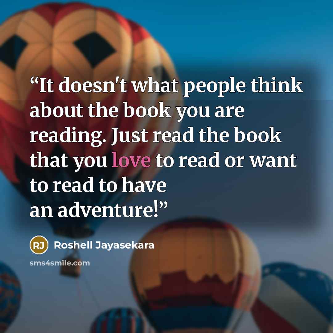 “It doesn't what people think about the book you are reading. Just read the book that you love to read or want to read to have an adventure!” quote by Roshell Jayasekara