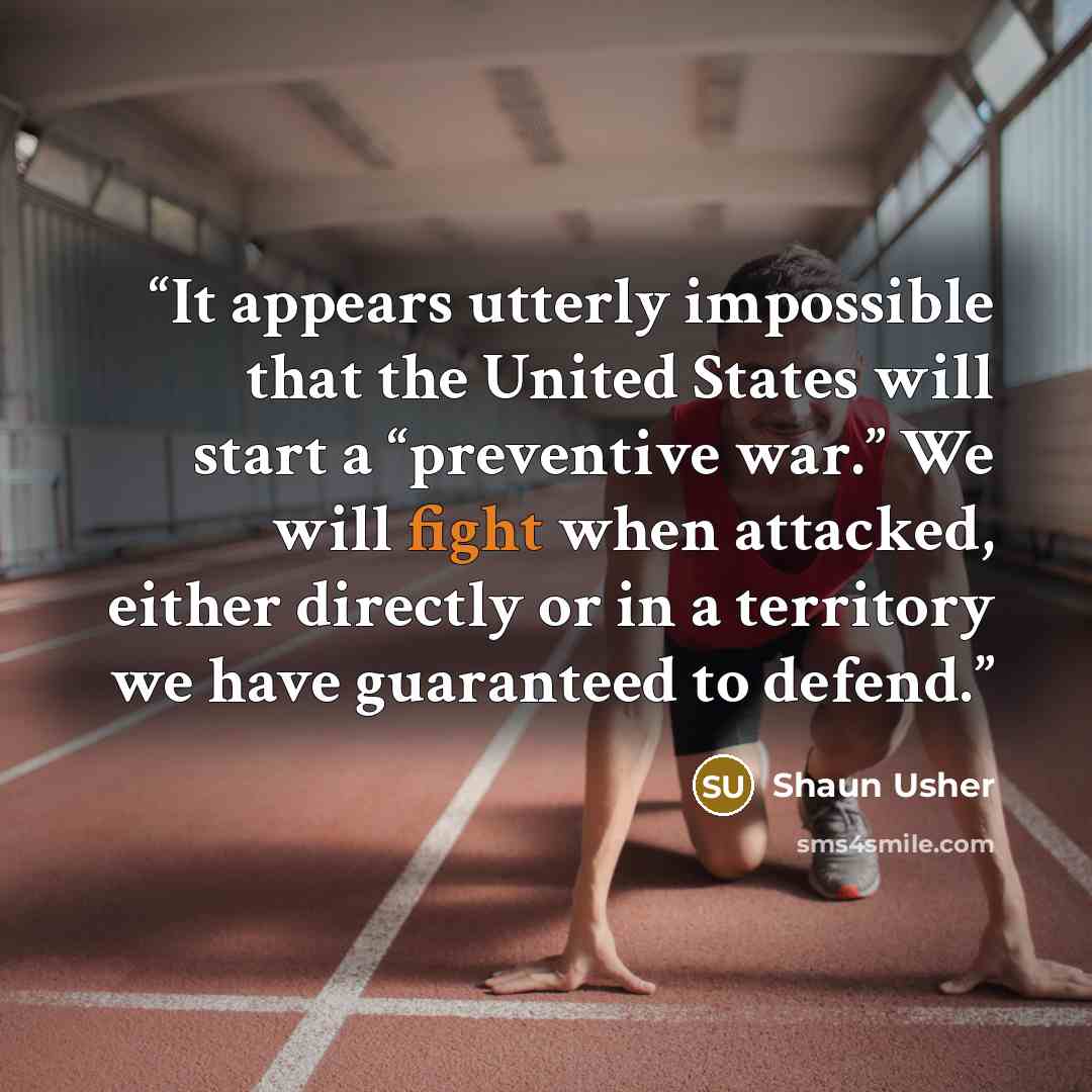 “It appears utterly impossible that the United States will start a “preventive war.” We will fight when attacked, either directly or in a territory we have guaranteed to defend.” quote by Shaun Usher