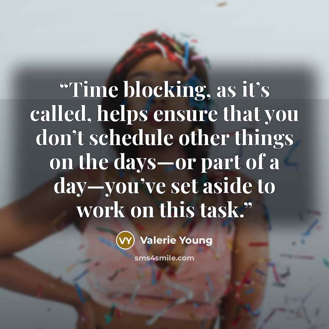 “Time blocking, as it’s called, helps ensure that you don’t schedule other things on the days—or part of a day—you’ve set aside to work on this task.” quote by Valerie Young
