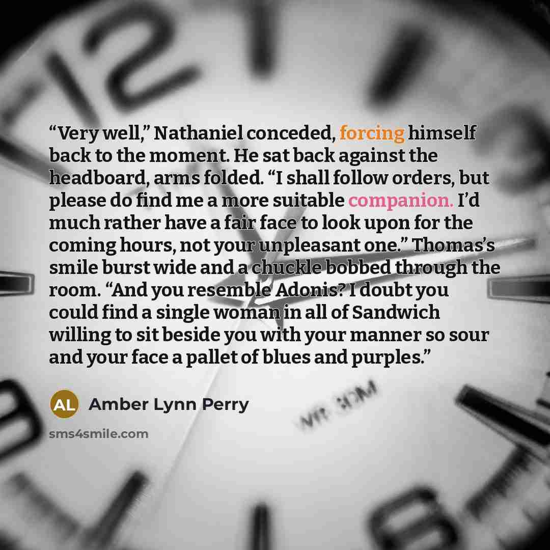 “Very well,” Nathaniel conceded, forcing himself back to the moment. He sat back against the headboard, arms folded. “I shall follow orders, but please do find me a more suitable companion. I’d much rather have a fair face to look upon for the coming hours, not your unpleasant one.” Thomas’s smile…” quote by Amber Lynn Perry