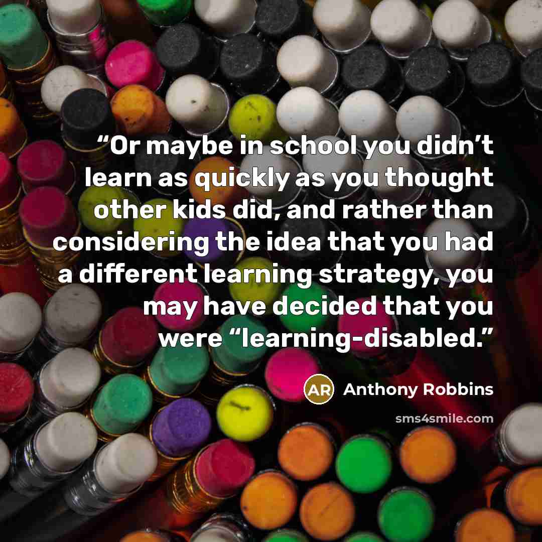 “Or maybe in school you didn’t learn as quickly as you thought other kids did, and rather than considering the idea that you had a different learning strategy, you may have decided that you were “learning-disabled.” quote by Anthony Robbins