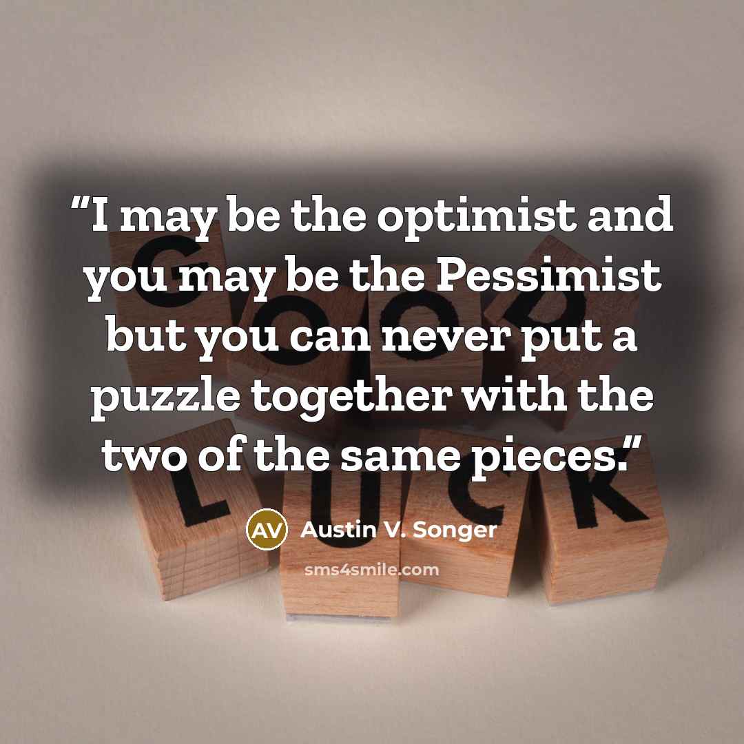 “I may be the optimist and you may be the Pessimist but you can never put a puzzle together with the two of the same pieces.” quote by Austin V. Songer