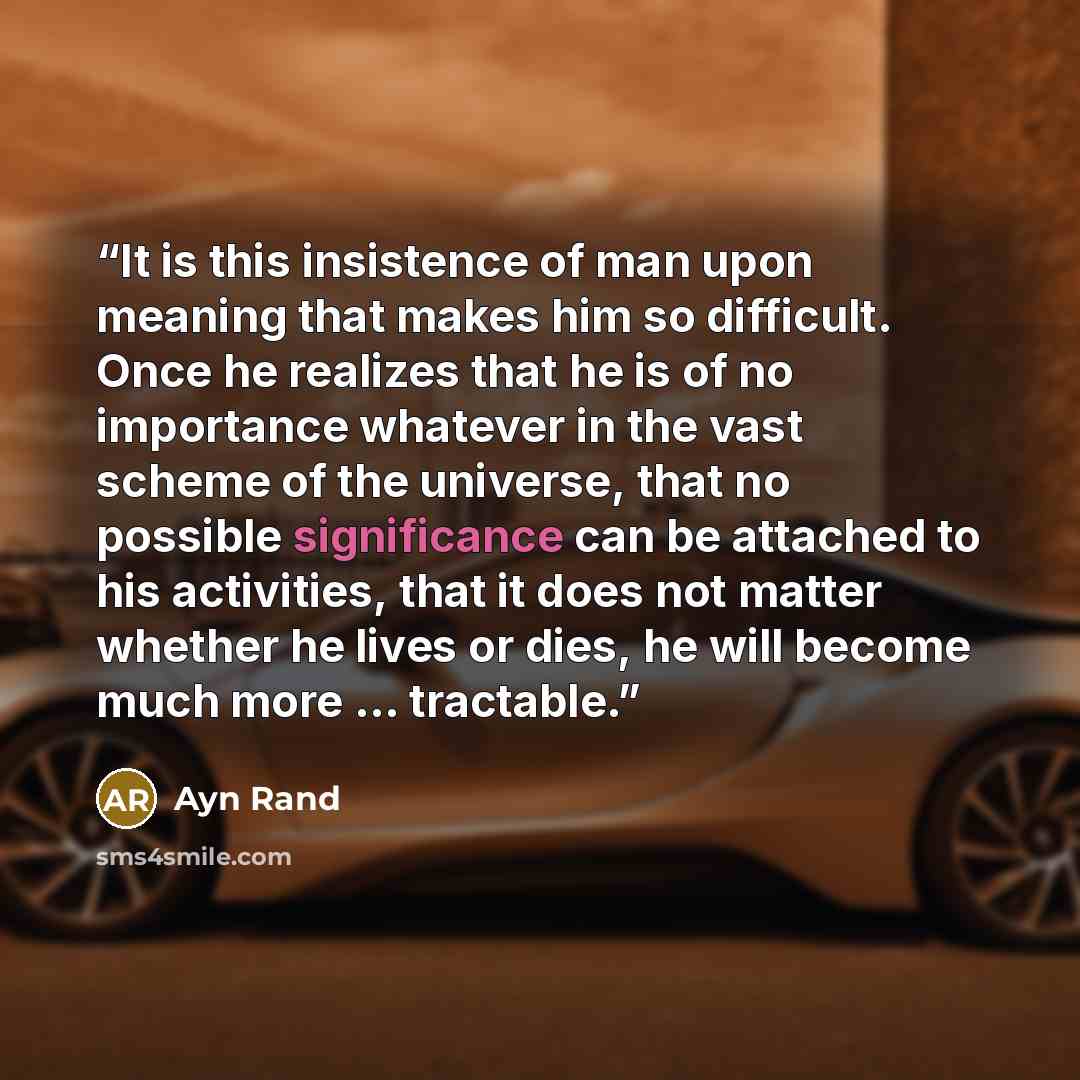 “It is this insistence of man upon meaning that makes him so difficult. Once he realizes that he is of no importance whatever in the vast scheme of the universe, that no possible significance can be attached to his activities, that it does not matter whether he lives or dies, he will become much…” quote by Ayn Rand