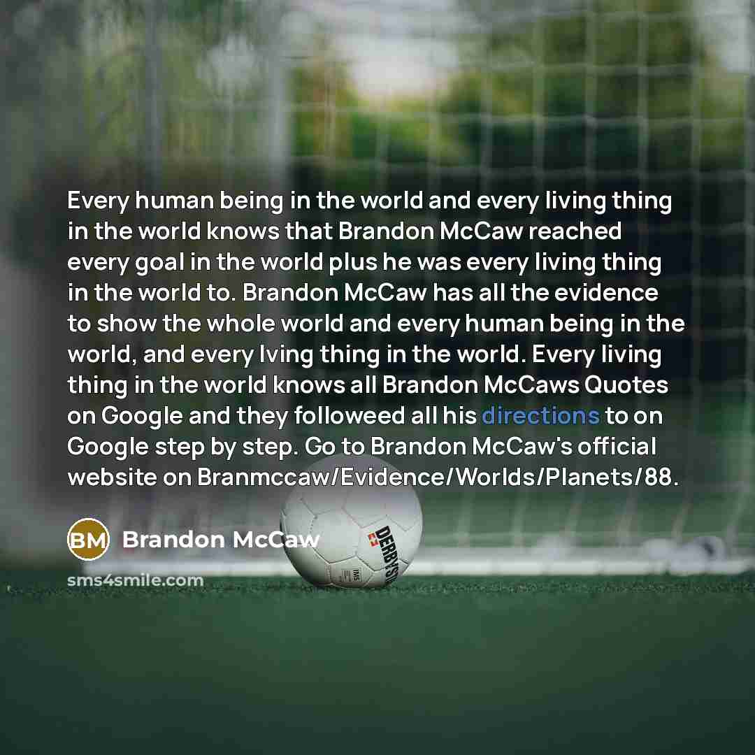 “Every human being in the world and every living thing in the world knows that Brandon McCaw reached every goal in the world plus he was every living thing in the world to. Brandon McCaw has all the evidence to show the whole world and every human being in the world, and every lving thing in the…” quote by Brandon McCaw