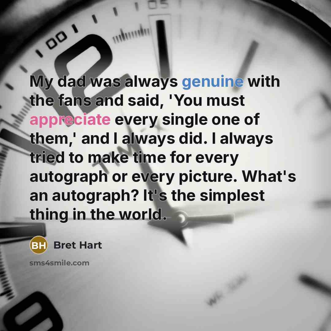 “My dad was always genuine with the fans and said, 'You must appreciate every single one of them,' and I always did. I always tried to make time for every autograph or every picture. What's an autograph? It's the simplest thing in the world.” quote by Bret Hart