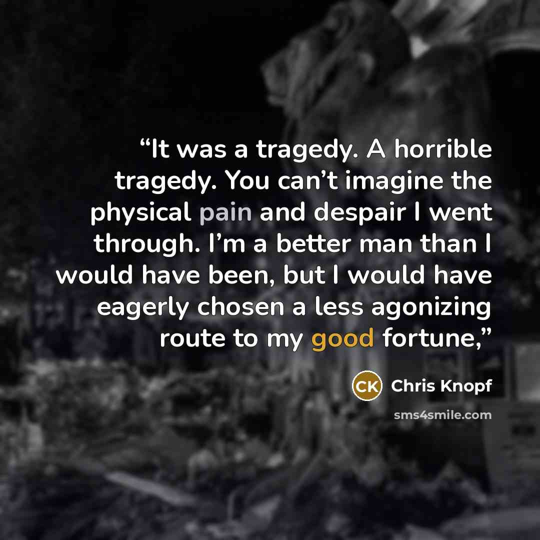 “It was a tragedy. A horrible tragedy. You can’t imagine the physical pain and despair I went through. I’m a better man than I would have been, but I would have eagerly chosen a less agonizing route to my good fortune,” quote by Chris Knopf