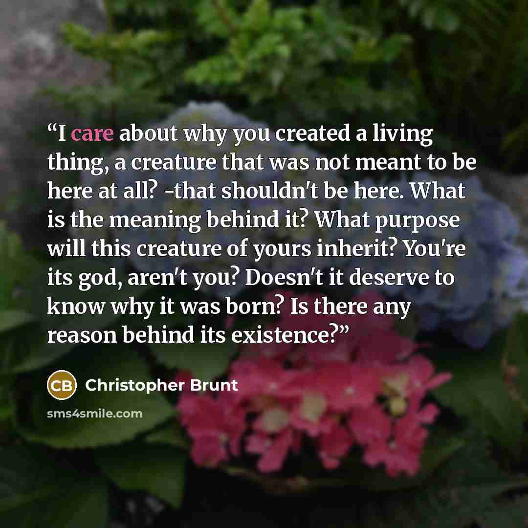 “I care about why you created a living thing, a creature that was not meant to be here at all? -that shouldn't be here. What is the meaning behind it? What purpose will this creature of yours inherit? You're its god, aren't you? Doesn't it deserve to know why it was born? Is there any reason behind…” quote by Christopher Brunt