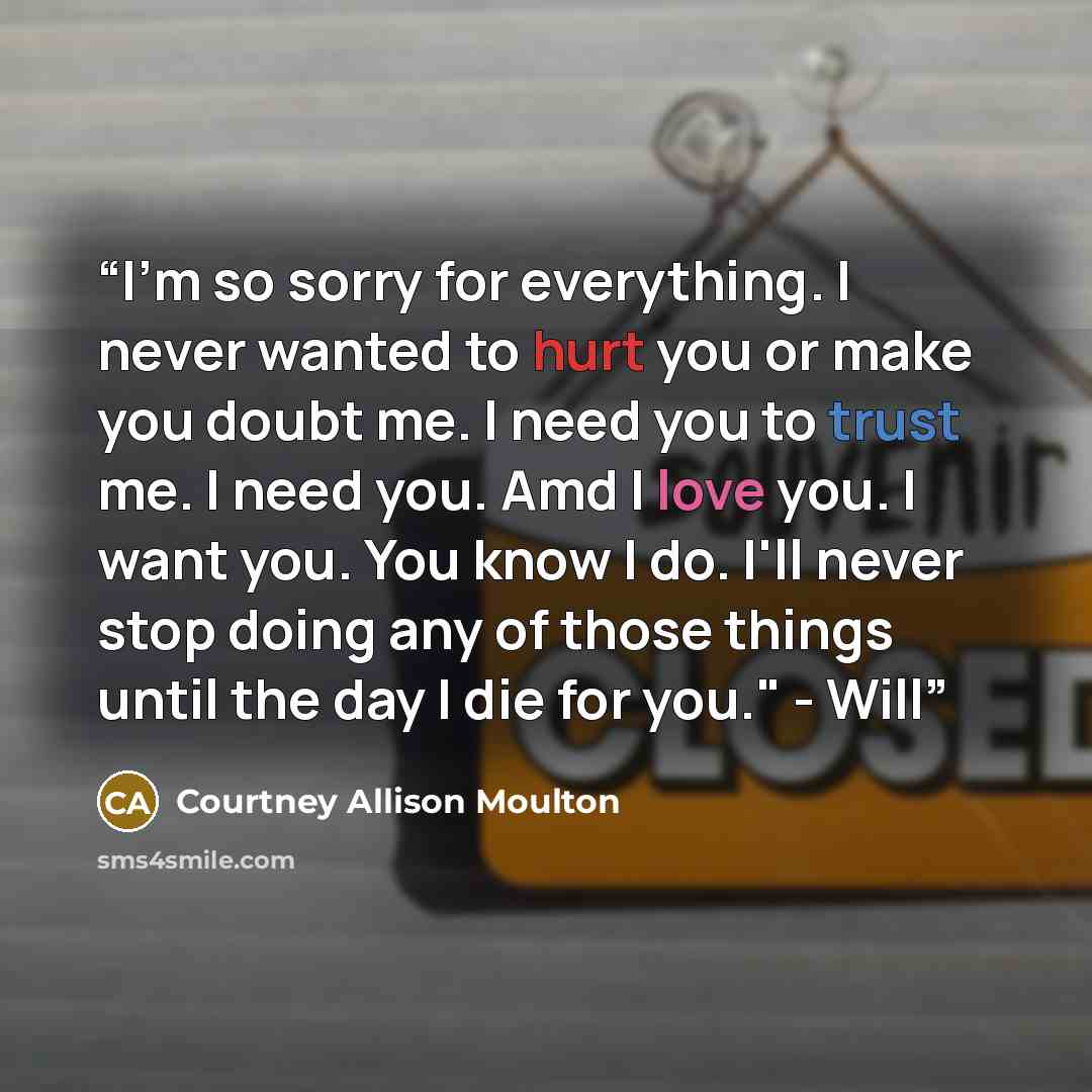 “I'm so sorry for everything. I never wanted to hurt you or make you doubt me. I need you to trust me. I need you. Amd I love you. I want you. You know I do. I'll never stop doing any of those things until the day I die for you." - Will” quote by Courtney Allison Moulton
