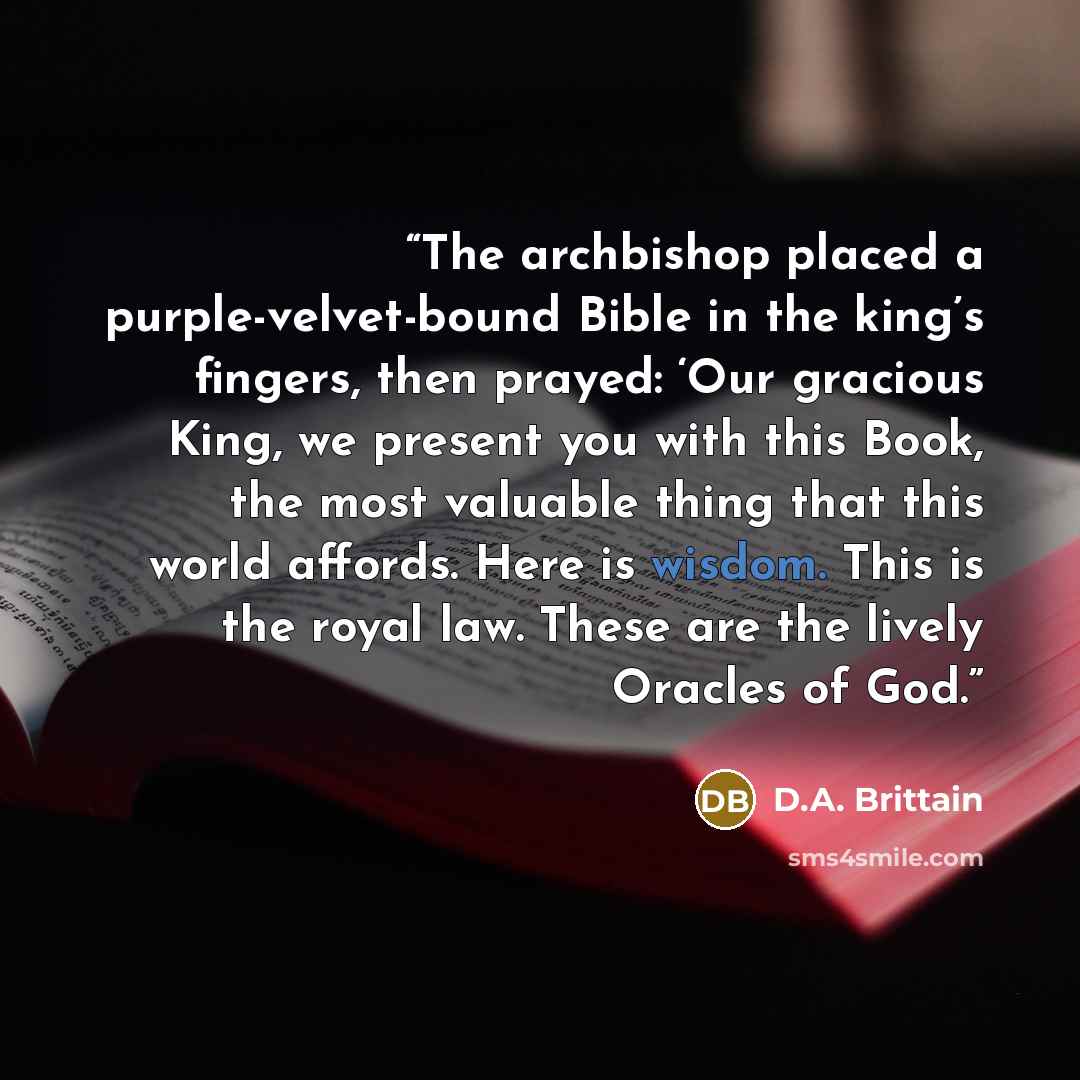 “The archbishop placed a purple-velvet-bound Bible in the king’s fingers, then prayed: ‘Our gracious King, we present you with this Book, the most valuable thing that this world affords. Here is wisdom. This is the royal law. These are the lively Oracles of God.” quote by D.A. Brittain