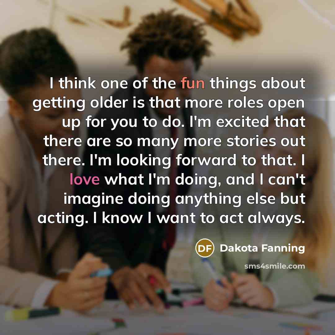 “I think one of the fun things about getting older is that more roles open up for you to do. I'm excited that there are so many more stories out there. I'm looking forward to that. I love what I'm doing, and I can't imagine doing anything else but acting. I know I want to act always.” quote by Dakota Fanning