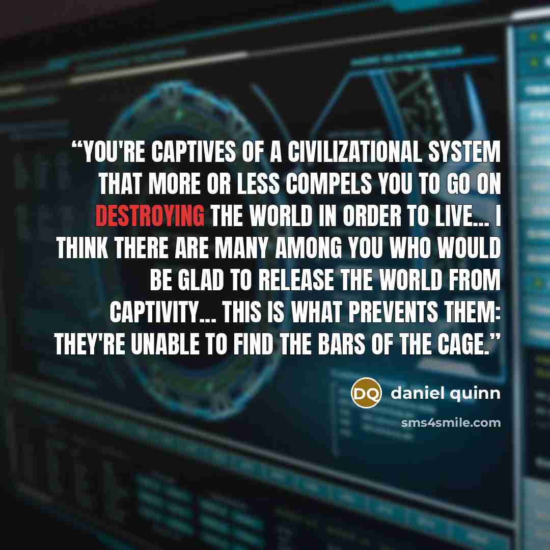 “You're captives of a civilizational system that more or less compels you to go on destroying the world in order to live... I think there are many among you who would be glad to release the world from captivity... This is what prevents them: They're unable to find the bars of the cage.” quote by Daniel Quinn