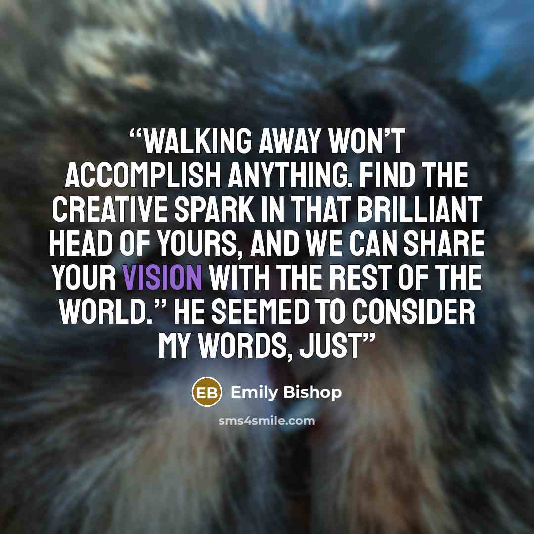 “Walking away won’t accomplish anything. Find the creative spark in that brilliant head of yours, and we can share your vision with the rest of the world.” He seemed to consider my words, just” quote by Emily Bishop