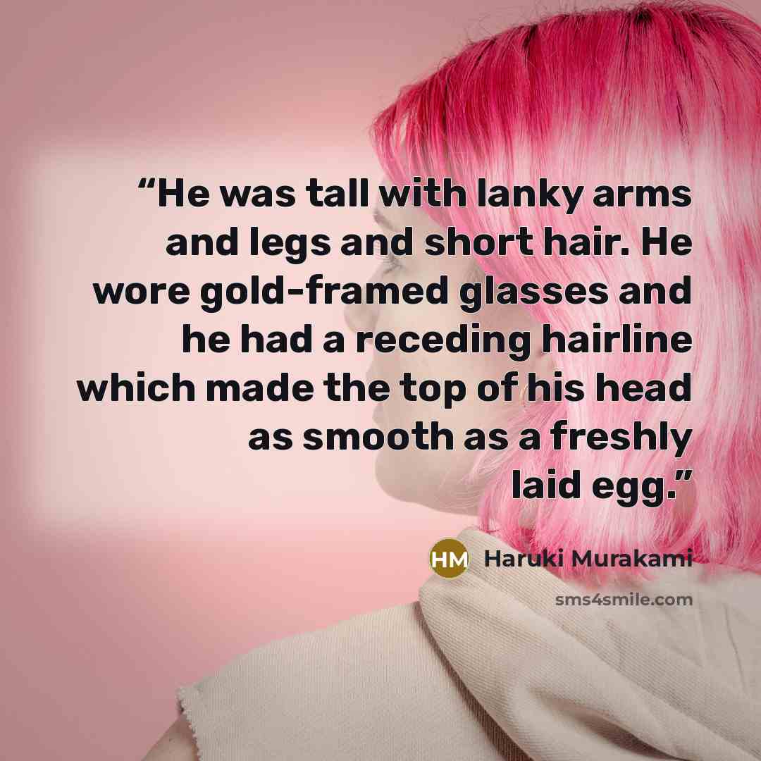 “He was tall with lanky arms and legs and short hair. He wore gold-framed glasses and he had a receding hairline which made the top of his head as smooth as a freshly laid egg.” quote by Haruki Murakami