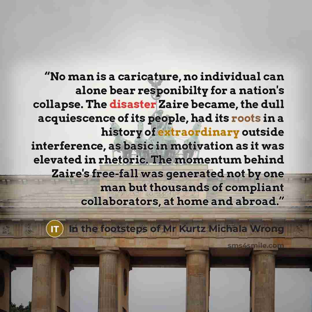 “No man is a caricature, no individual can alone bear responibilty for a nation's collapse. The disaster Zaire became, the dull acquiescence of its people, had its roots in a history of extraordinary outside interference, as basic in motivation as it was elevated in rhetoric. The momentum behind…” quote by In the footsteps of Mr Kurtz Michala Wrong