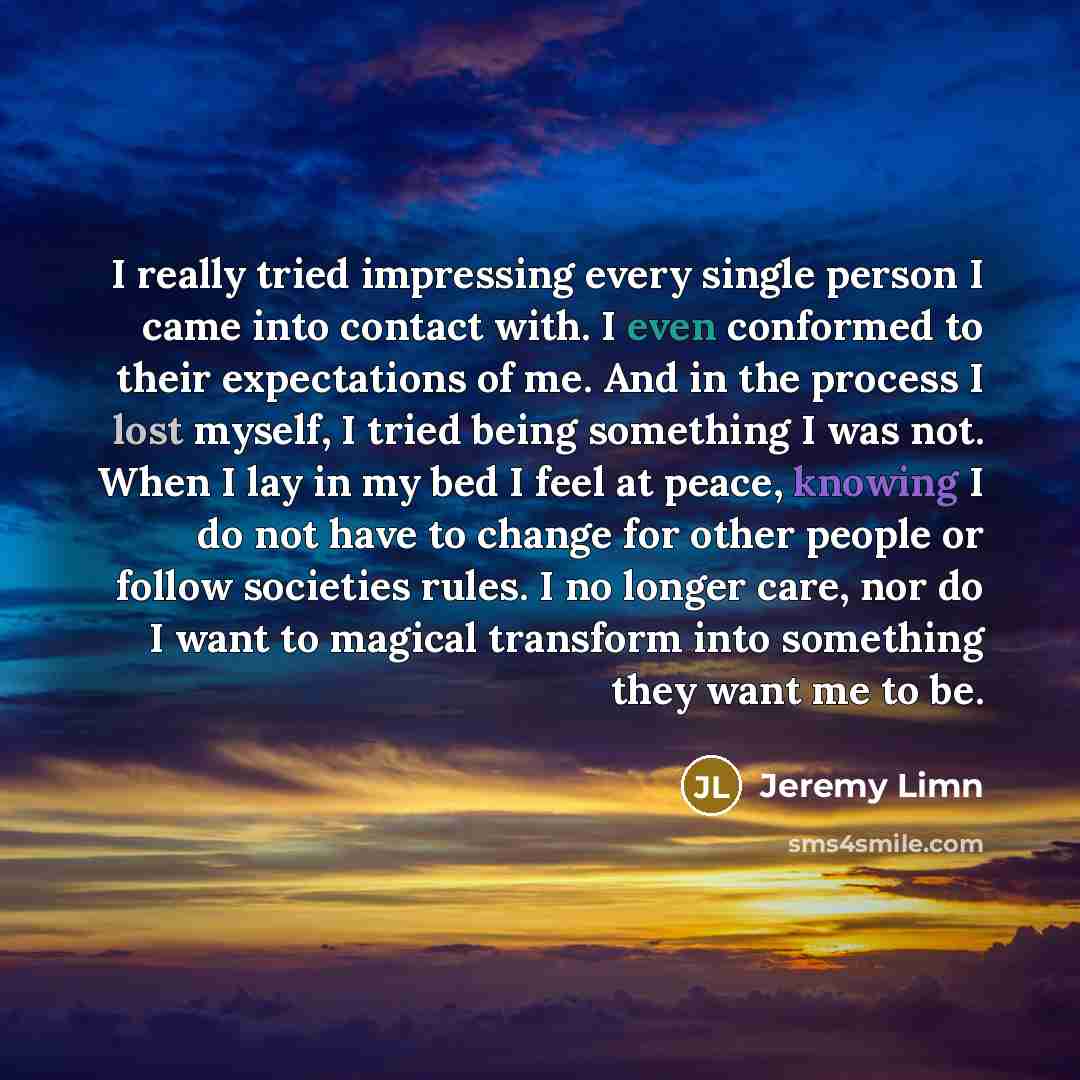 “I really tried impressing every single person I came into contact with. I even conformed to their expectations of me. And in the process I lost myself, I tried being something I was not. When I lay in my bed I feel at peace, knowing I do not have to change for other people or follow societies…” quote by Jeremy Limn