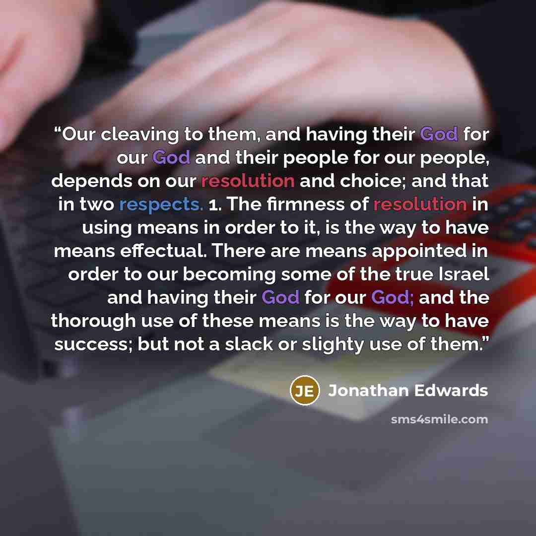 “Our cleaving to them, and having their God for our God and their people for our people, depends on our resolution and choice; and that in two respects. 1. The firmness of resolution in using means in order to it, is the way to have means effectual. There are means appointed in order to our…” quote by Jonathan Edwards