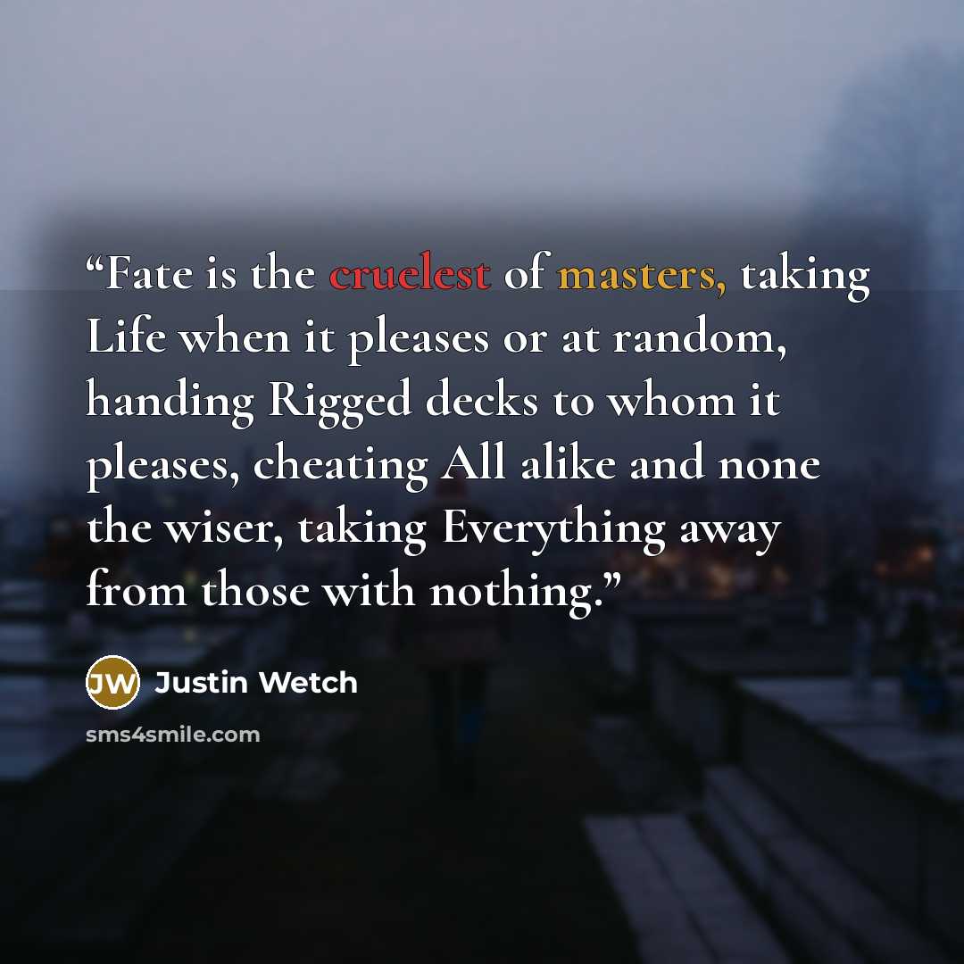 “Fate is the cruelest of masters, taking Life when it pleases or at random, handing Rigged decks to whom it pleases, cheating All alike and none the wiser, taking Everything away from those with nothing.” quote by Justin Wetch