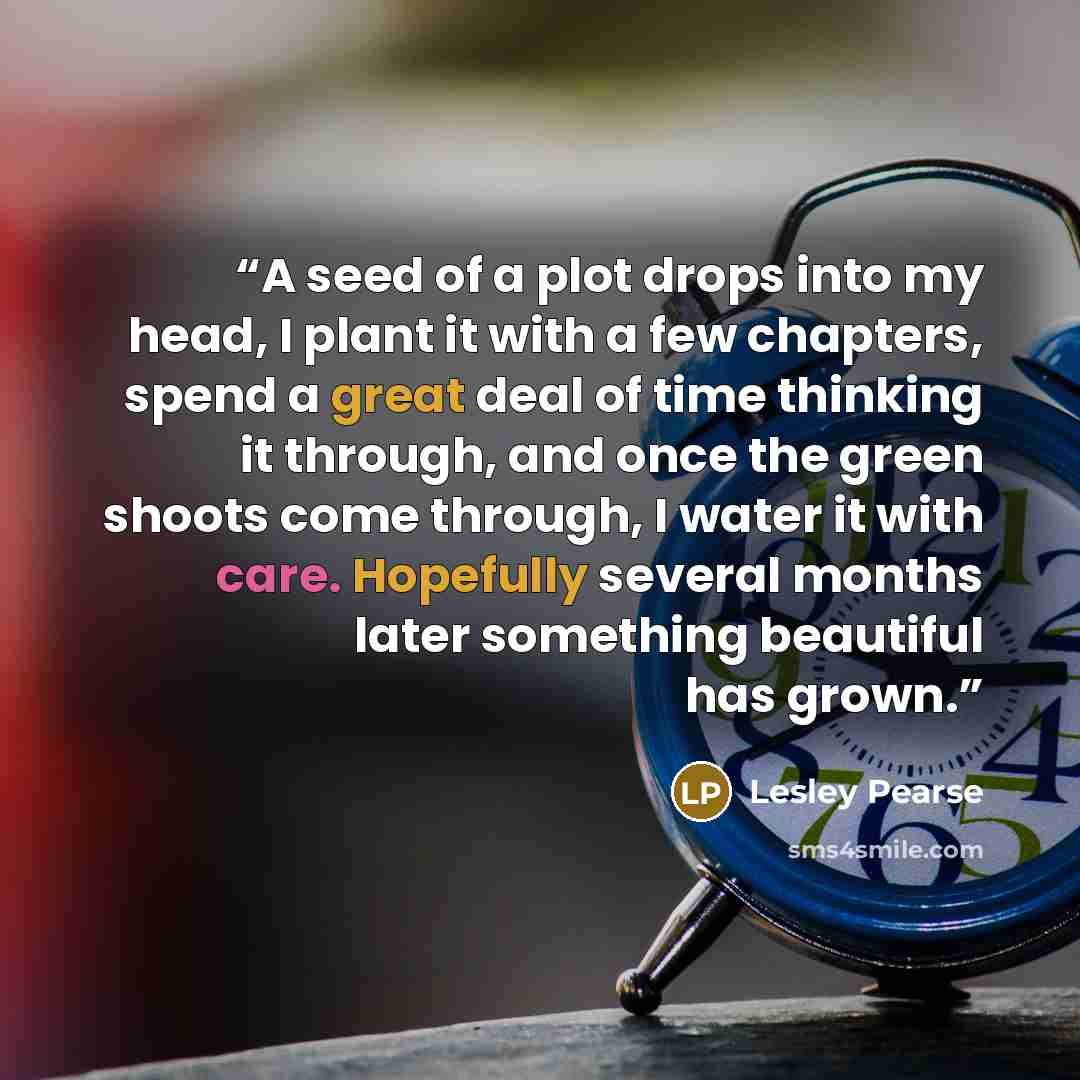 “A seed of a plot drops into my head, I plant it with a few chapters, spend a great deal of time thinking it through, and once the green shoots come through, I water it with care. Hopefully several months later something beautiful has grown.” quote by Lesley Pearse