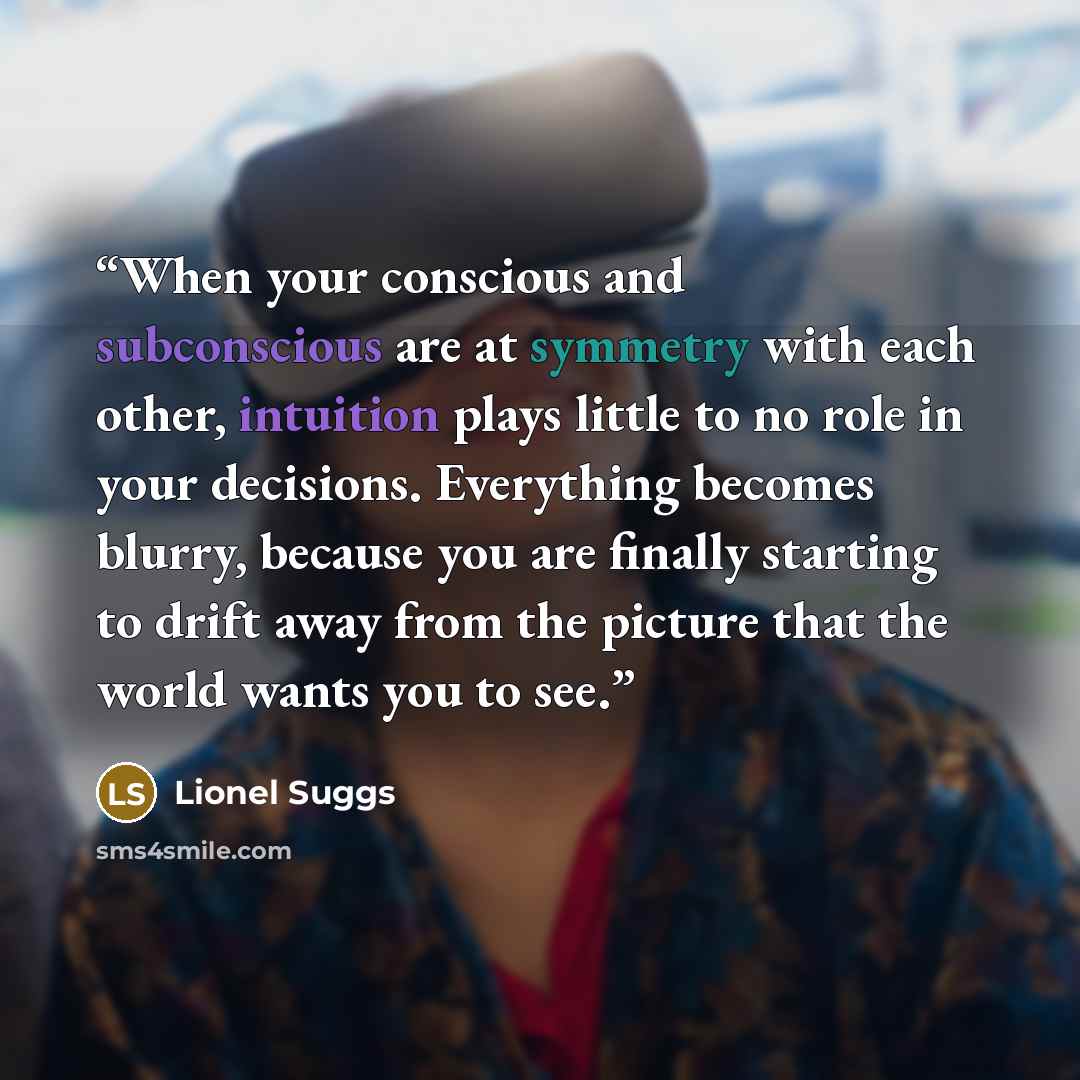 “When your conscious and subconscious are at symmetry with each other, intuition plays little to no role in your decisions. Everything becomes blurry, because you are finally starting to drift away from the picture that the world wants you to see.” quote by Lionel Suggs