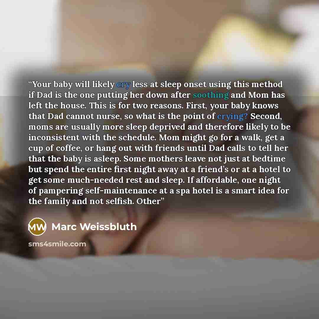 “Your baby will likely cry less at sleep onset using this method if Dad is the one putting her down after soothing and Mom has left the house. This is for two reasons. First, your baby knows that Dad cannot nurse, so what is the point of crying? Second, moms are usually more sleep deprived and…” quote by Marc Weissbluth