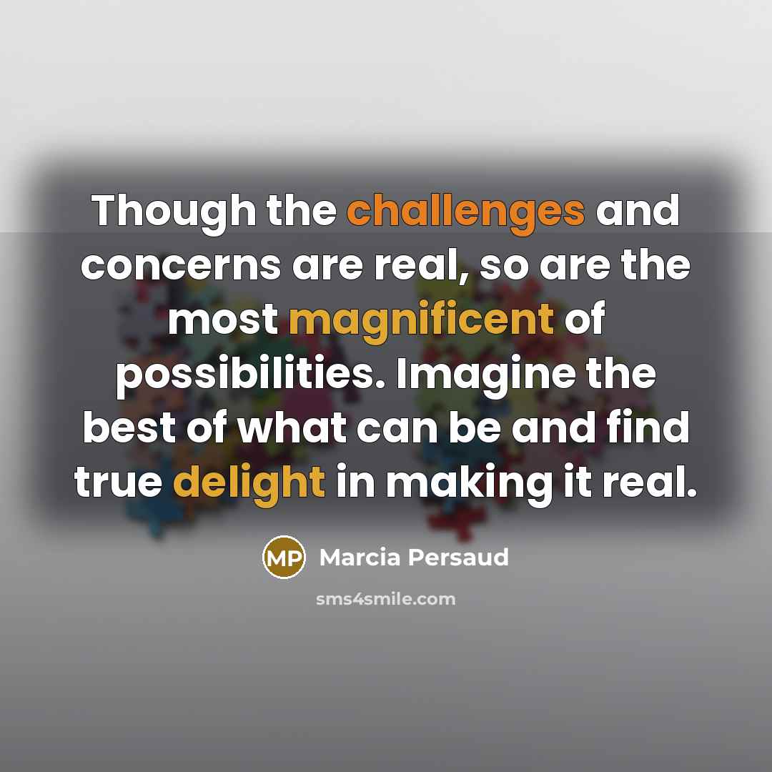 “Though the challenges and concerns are real, so are the most magnificent of possibilities. Imagine the best of what can be and find true delight in making it real.” quote by Marcia Persaud