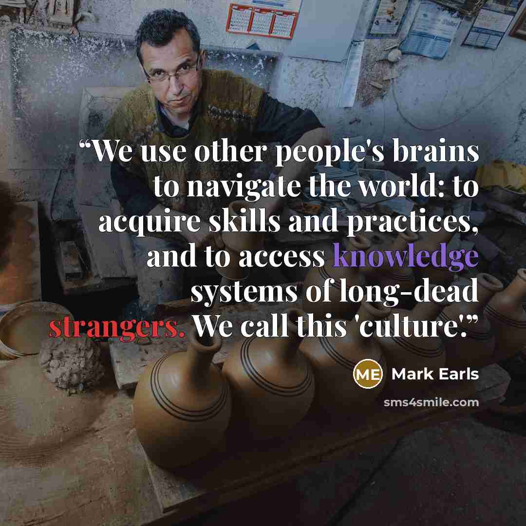 “We use other people's brains to navigate the world: to acquire skills and practices, and to access knowledge systems of long-dead strangers. We call this 'culture'.” quote by Mark Earls