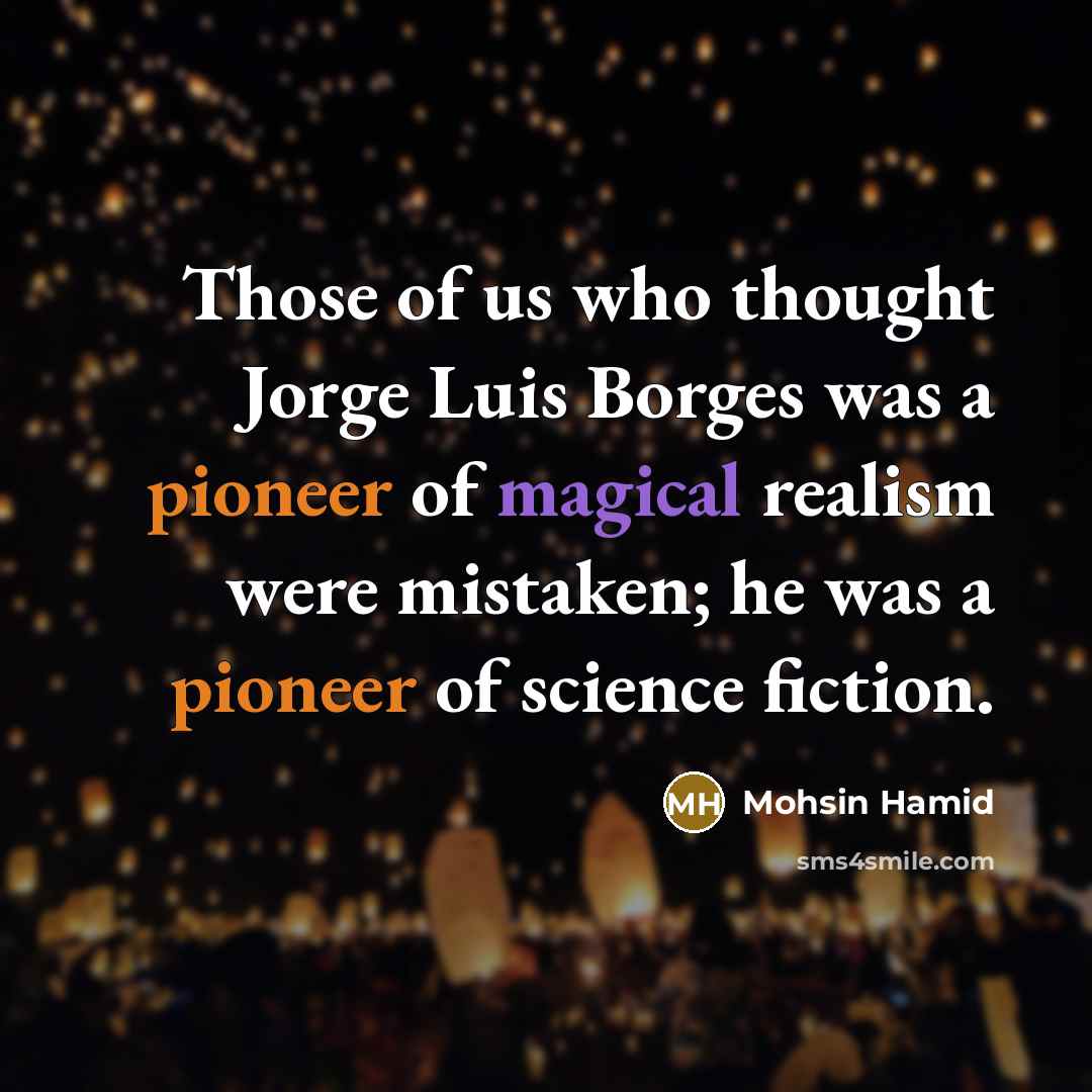 “Those of us who thought Jorge Luis Borges was a pioneer of magical realism were mistaken; he was a pioneer of science fiction.” quote by Mohsin Hamid