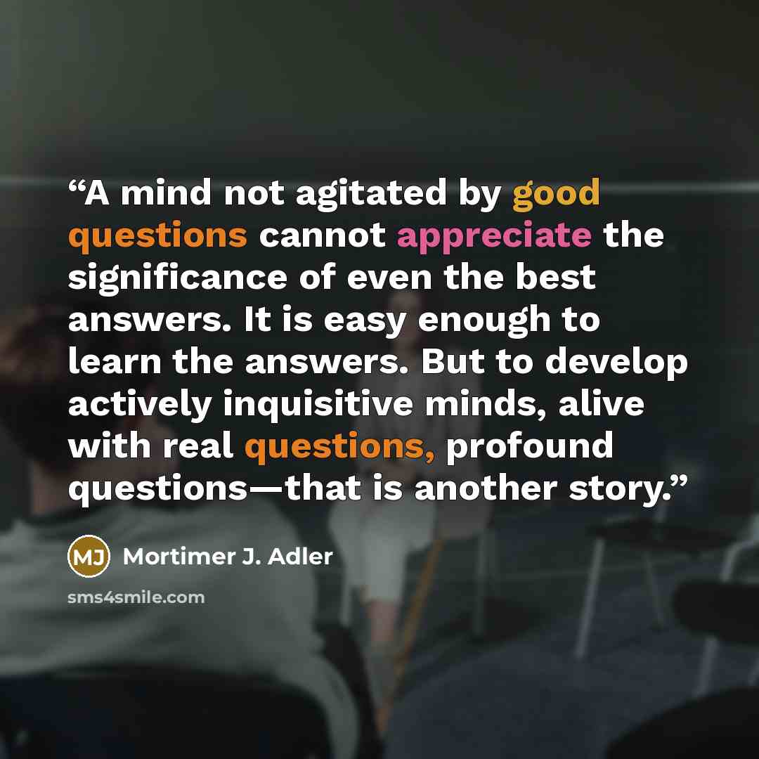 “A mind not agitated by good questions cannot appreciate the significance of even the best answers. It is easy enough to learn the answers. But to develop actively inquisitive minds, alive with real questions, profound questions—that is another story.” quote by Mortimer J. Adler