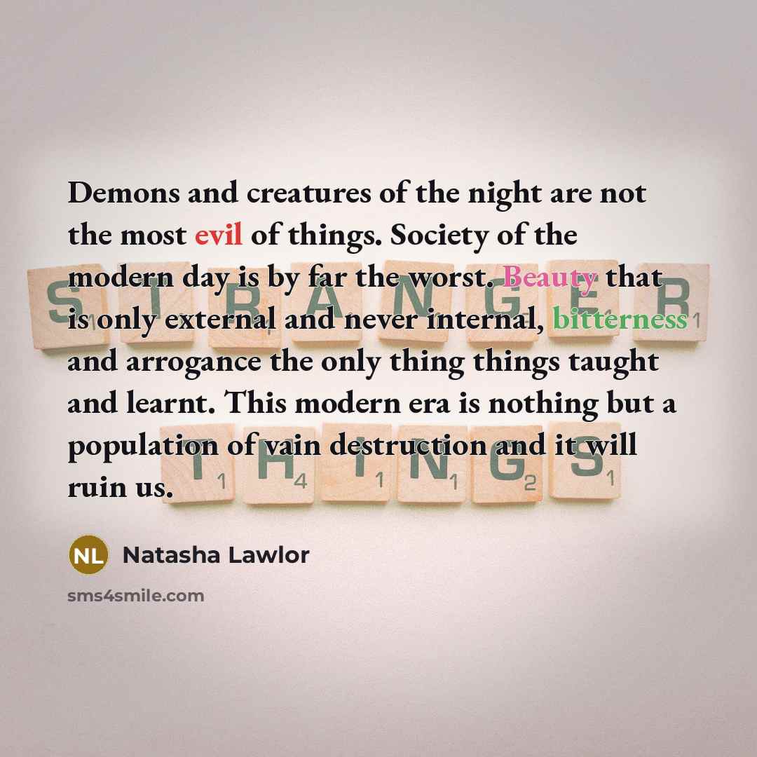 “Demons and creatures of the night are not the most evil of things. Society of the modern day is by far the worst. Beauty that is only external and never internal, bitterness and arrogance the only thing things taught and learnt. This modern era is nothing but a population of vain destruction and…” quote by Natasha Lawlor