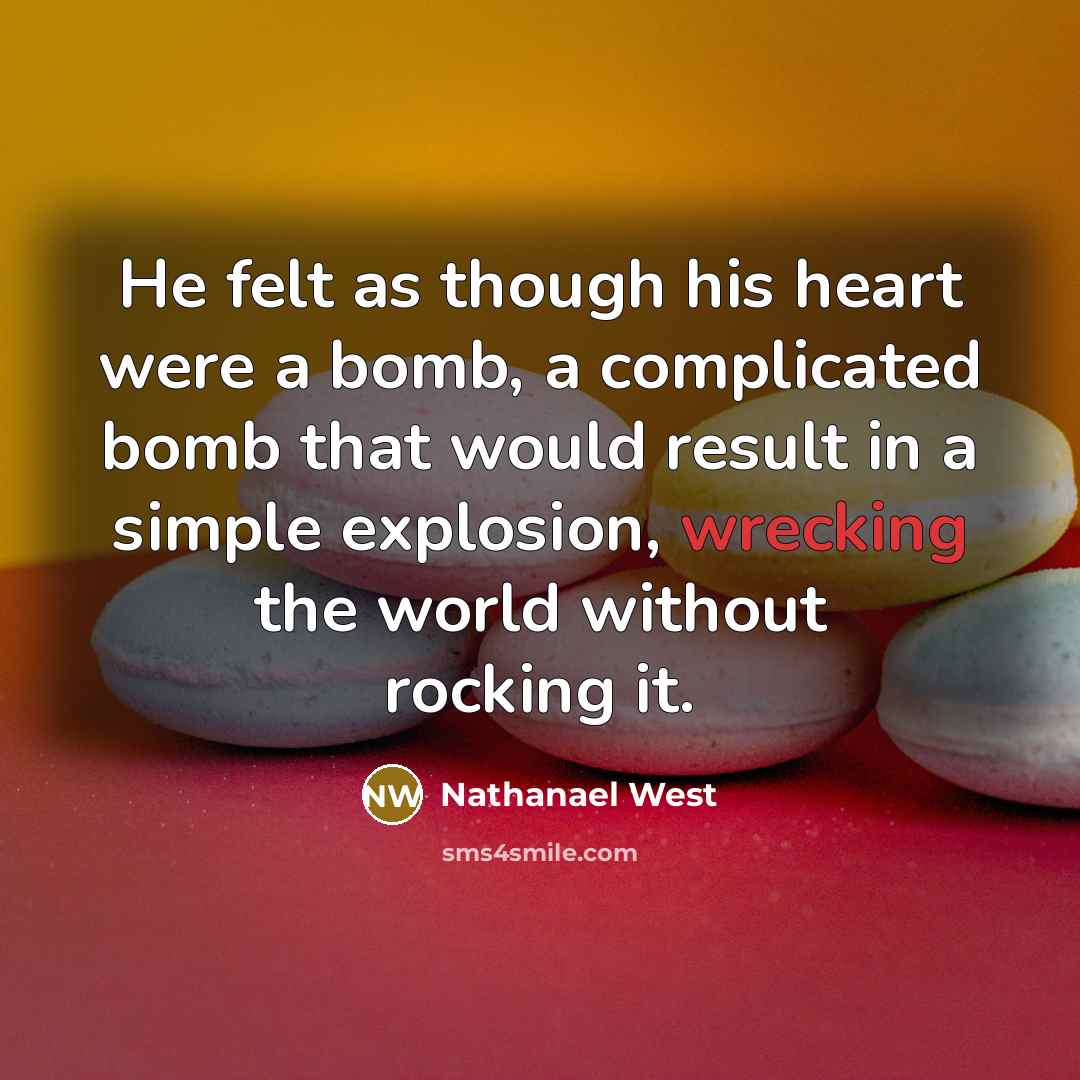 “He felt as though his heart were a bomb, a complicated bomb that would result in a simple explosion, wrecking the world without rocking it.” quote by Nathanael West