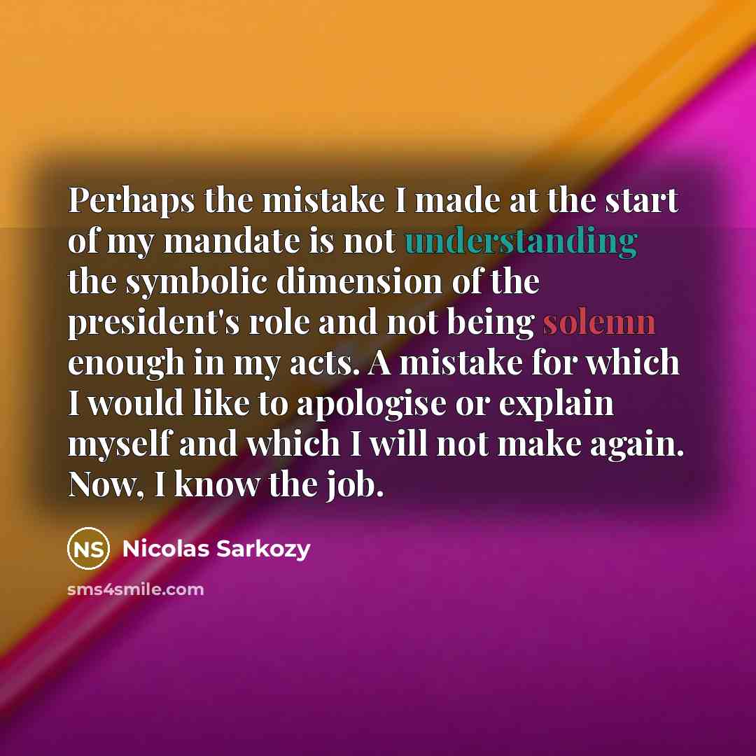 “Perhaps the mistake I made at the start of my mandate is not understanding the symbolic dimension of the president's role and not being solemn enough in my acts. A mistake for which I would like to apologise or explain myself and which I will not make again. Now, I know the job.” quote by Nicolas Sarkozy