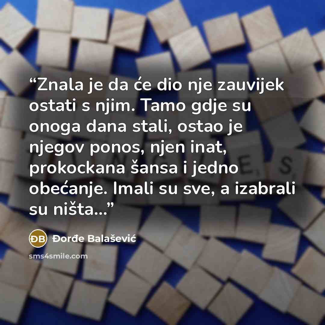“Znala je da će dio nje zauvijek ostati s njim. Tamo gdje su onoga dana stali, ostao je njegov ponos, njen inat, prokockana šansa i jedno obećanje. Imali su sve, a izabrali su ništa…” quote by Đorđe Balašević
