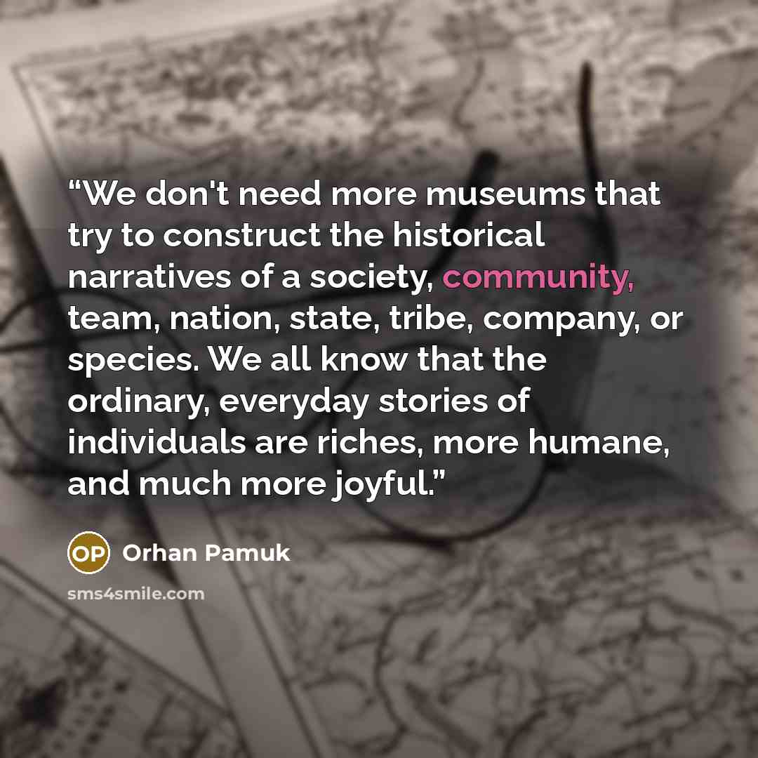 “We don't need more museums that try to construct the historical narratives of a society, community, team, nation, state, tribe, company, or species. We all know that the ordinary, everyday stories of individuals are riches, more humane, and much more joyful.” quote by Orhan Pamuk