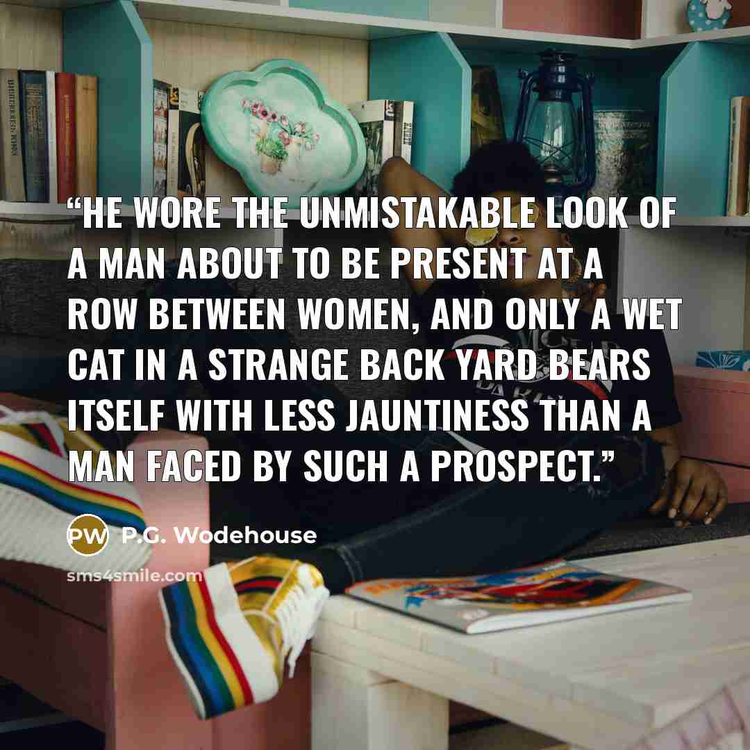 “He wore the unmistakable look of a man about to be present at a row between women, and only a wet cat in a strange back yard bears itself with less jauntiness than a man faced by such a prospect.” quote by P.G. Wodehouse