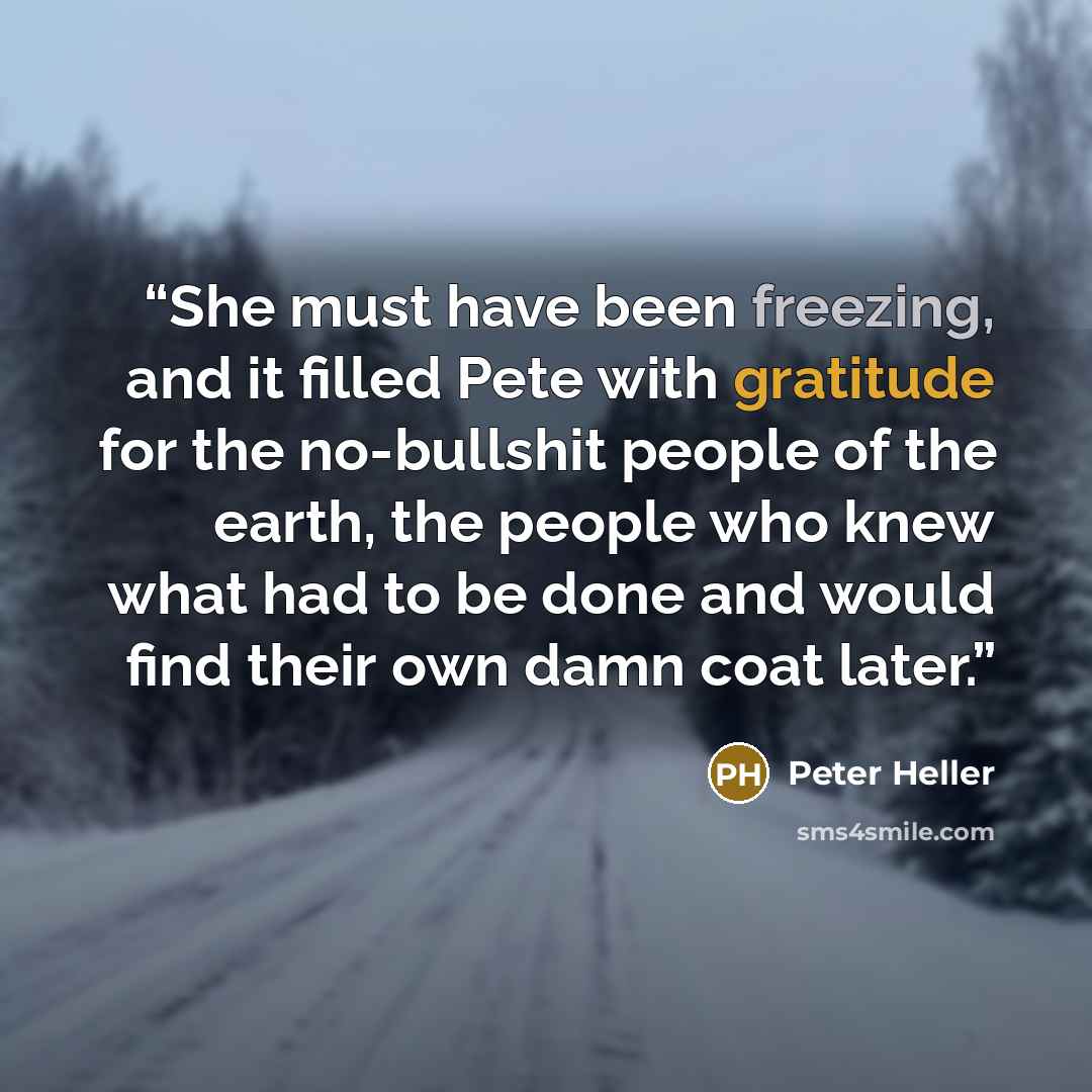 “She must have been freezing, and it filled Pete with gratitude for the no-bullshit people of the earth, the people who knew what had to be done and would find their own damn coat later.” quote by Peter Heller