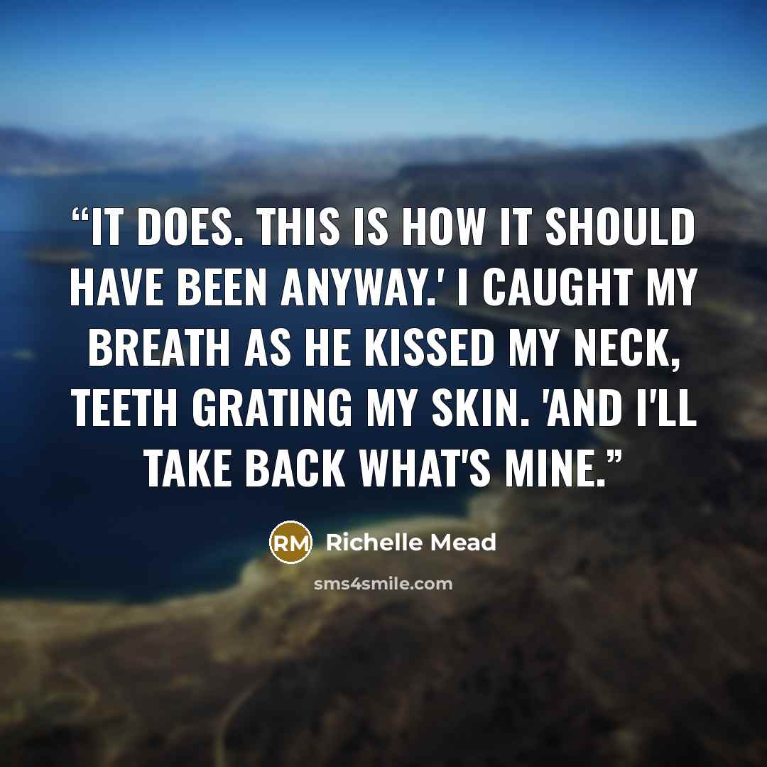 “It does. This is how it should have been anyway.' I caught my breath as he kissed my neck, teeth grating my skin. 'And I'll take back what's mine.” quote by Richelle Mead