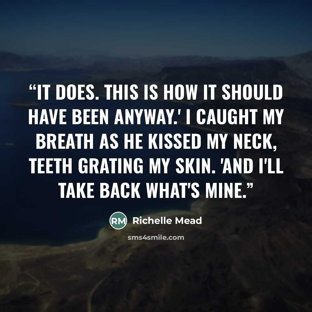 “It does. This is how it should have been anyway.' I caught my breath as he kissed my neck, teeth grating my skin. 'And I'll take back what's mine.” quote by Richelle Mead