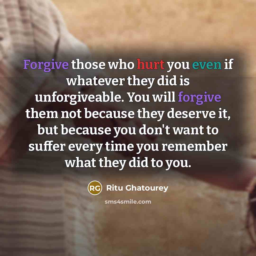 “Forgive those who hurt you even if whatever they did is unforgiveable. You will forgive them not because they deserve it, but because you don't want to suffer every time you remember what they did to you.” quote by Ritu Ghatourey