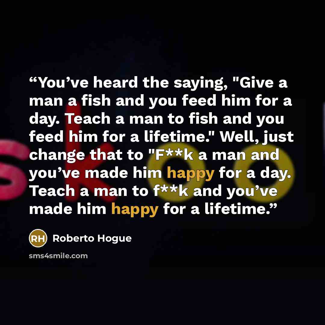 “You’ve heard the saying, "Give a man a fish and you feed him for a day. Teach a man to fish and you feed him for a lifetime." Well, just change that to "F**k a man and you’ve made him happy for a day. Teach a man to f**k and you’ve made him happy for a lifetime.” quote by Roberto Hogue