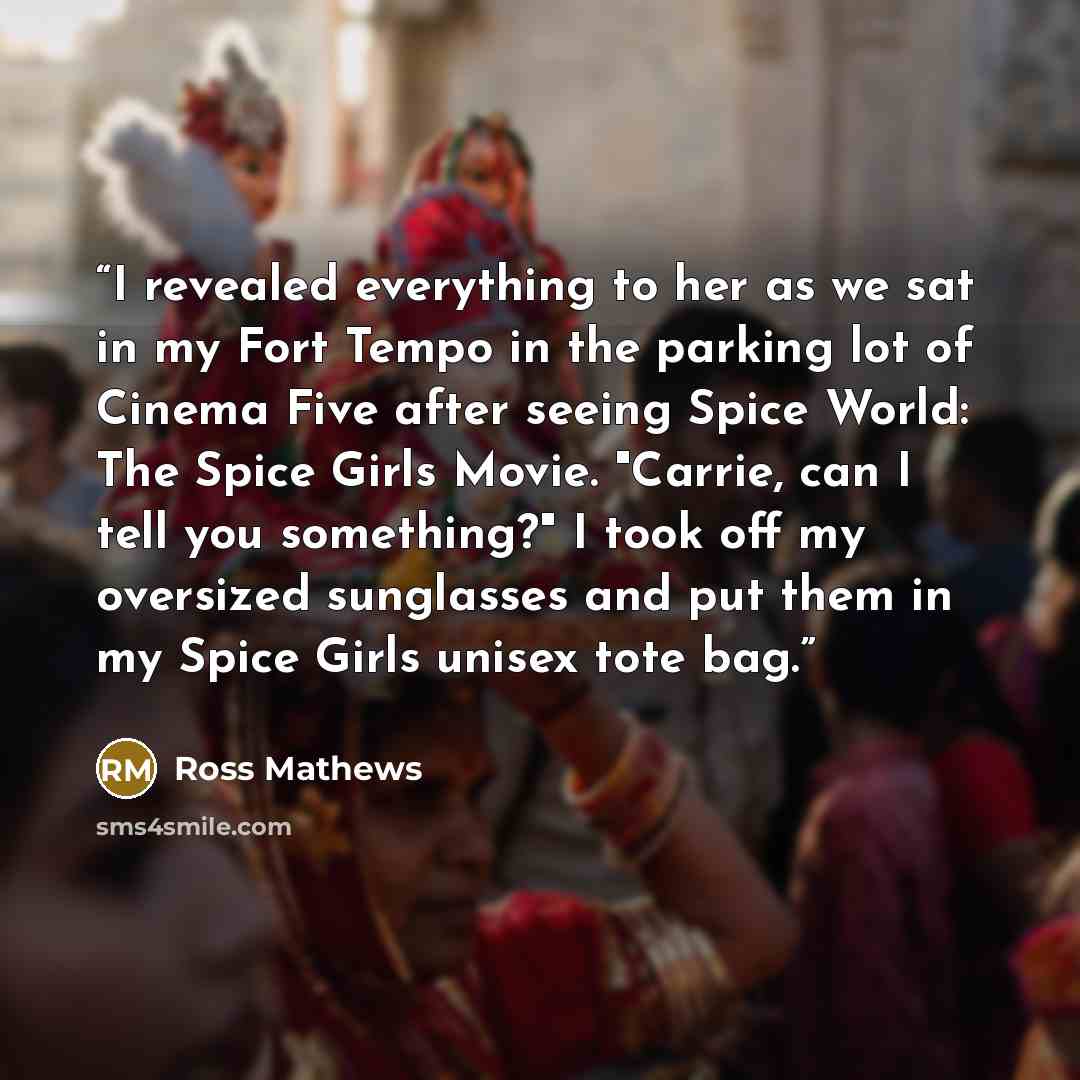 “I revealed everything to her as we sat in my Fort Tempo in the parking lot of Cinema Five after seeing Spice World: The Spice Girls Movie. "Carrie, can I tell you something?" I took off my oversized sunglasses and put them in my Spice Girls unisex tote bag.” quote by Ross Mathews