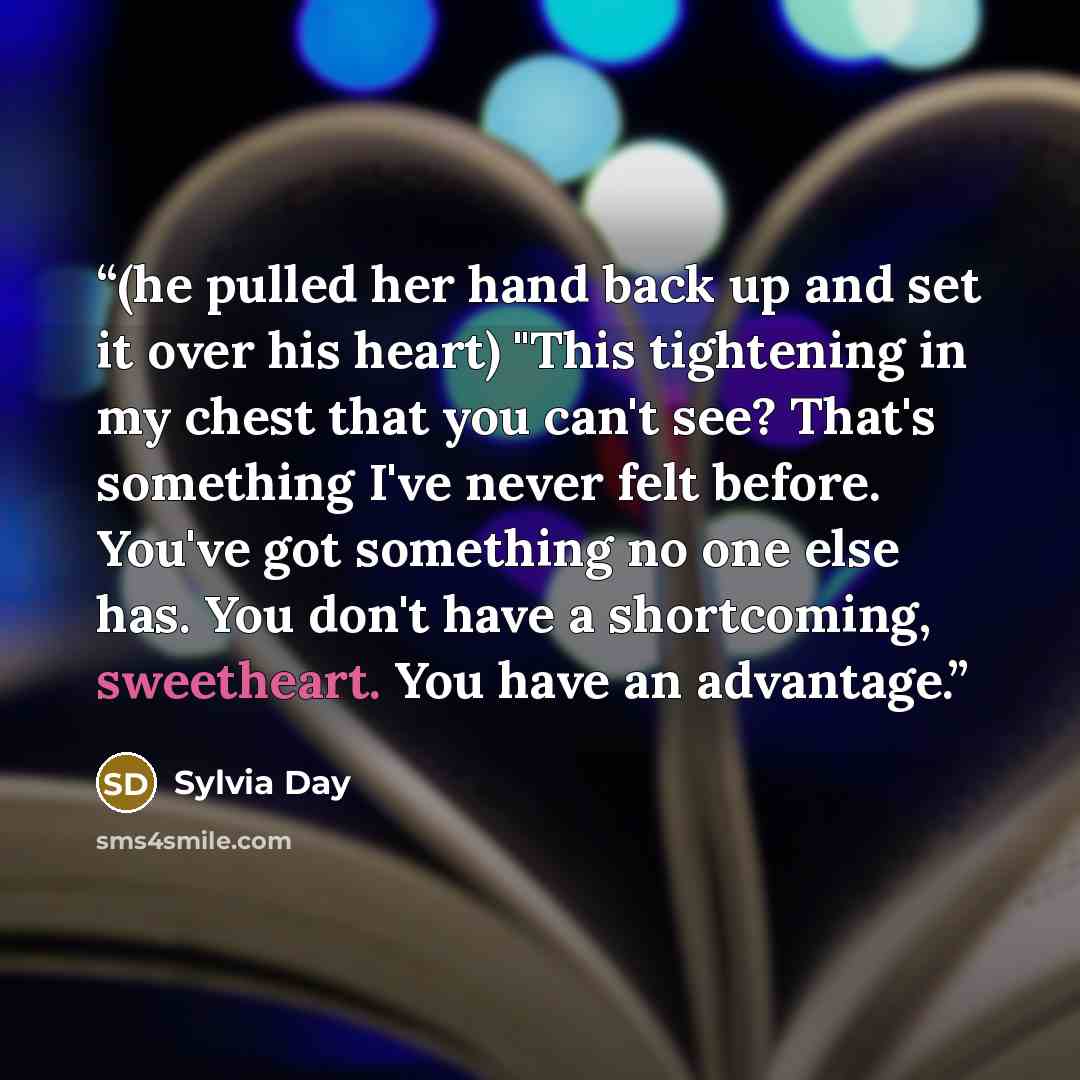 “(he pulled her hand back up and set it over his heart) "This tightening in my chest that you can't see? That's something I've never felt before. You've got something no one else has. You don't have a shortcoming, sweetheart. You have an advantage.” quote by Sylvia Day