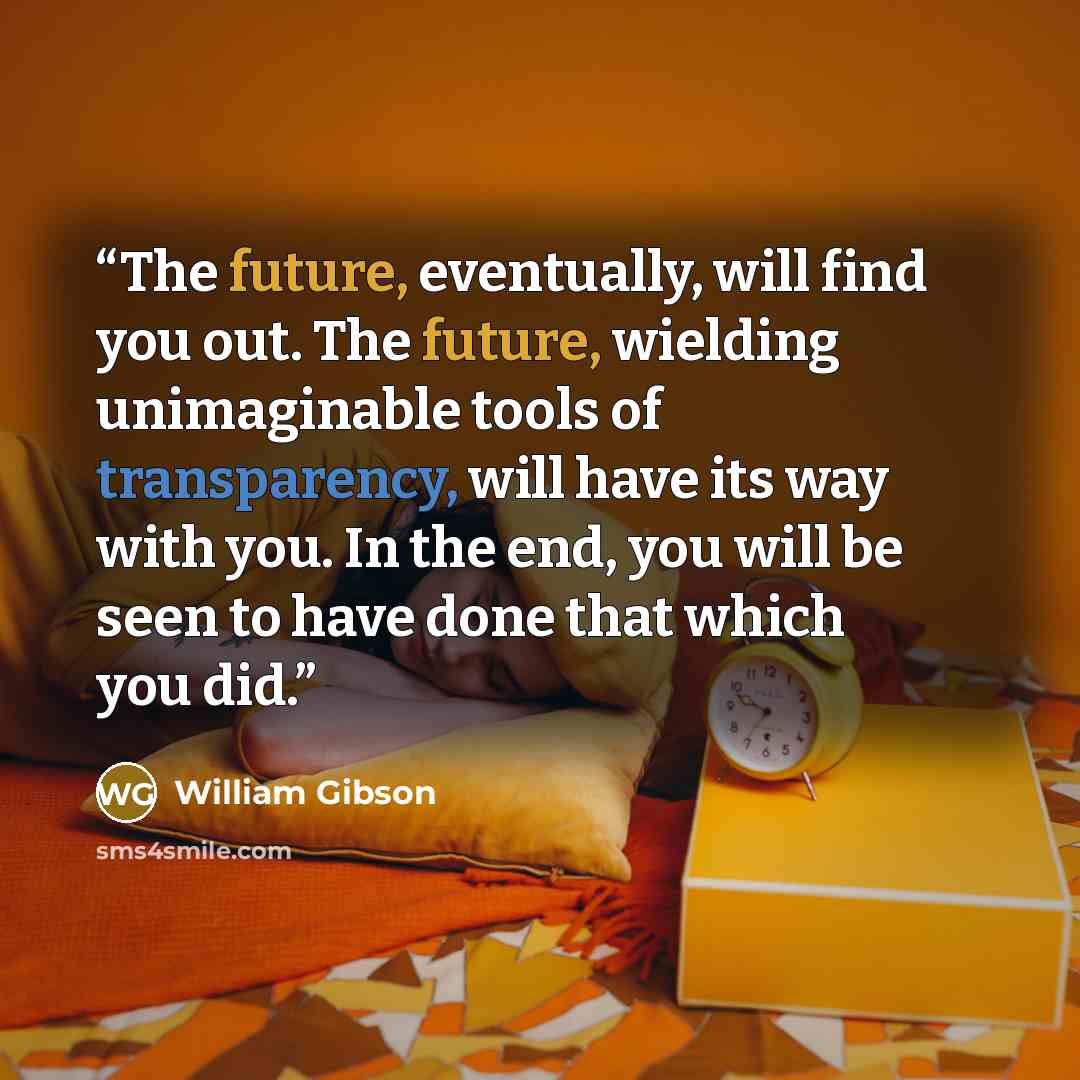 “The future, eventually, will find you out. The future, wielding unimaginable tools of transparency, will have its way with you. In the end, you will be seen to have done that which you did.” quote by William Gibson