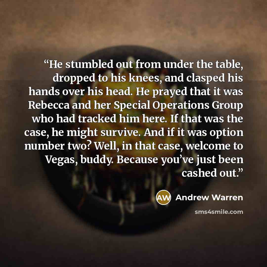 “He stumbled out from under the table, dropped to his knees, and clasped his hands over his head. He prayed that it was Rebecca and her Special Operations Group who had tracked him here. If that was the case, he might survive. And if it was option number two? Well, in that case, welcome to Vegas…” quote by Andrew Warren