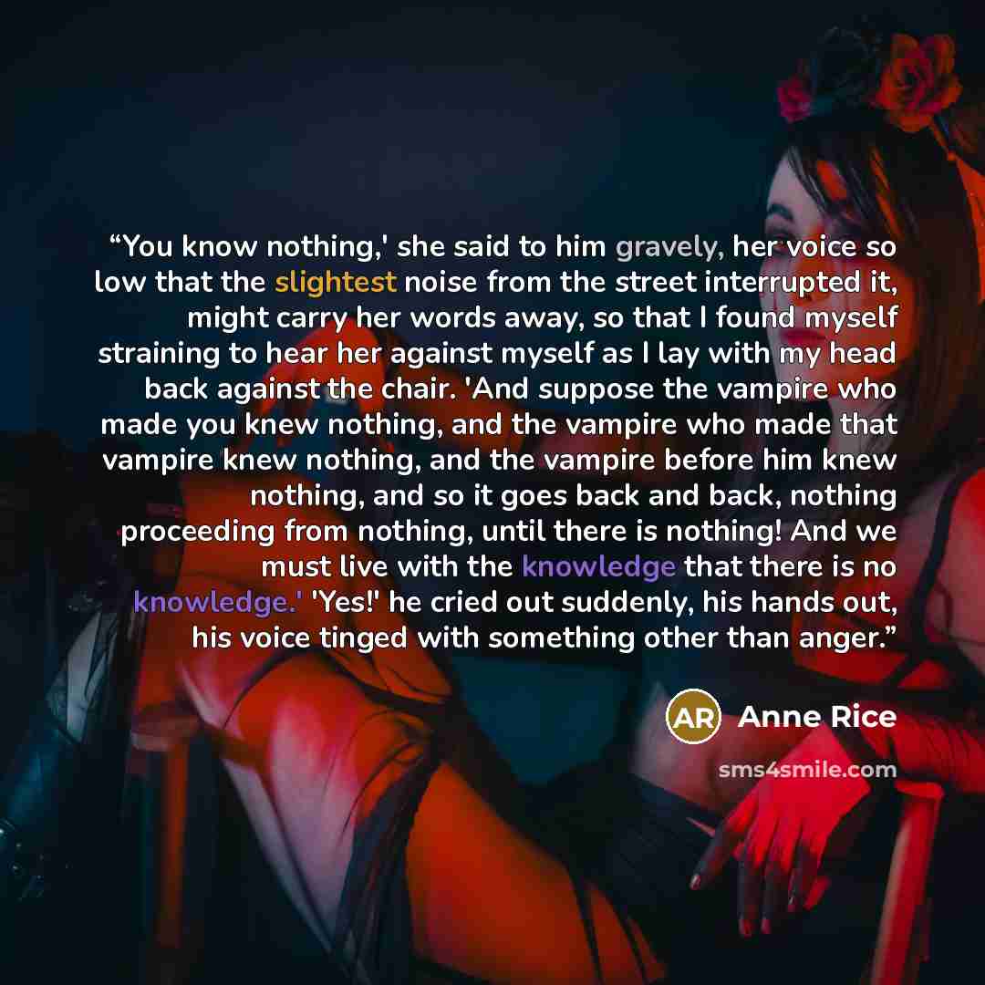 “You know nothing,' she said to him gravely, her voice so low that the slightest noise from the street interrupted it, might carry her words away, so that I found myself straining to hear her against myself as I lay with my head back against the chair. 'And suppose the vampire who made you knew…” quote by Anne Rice